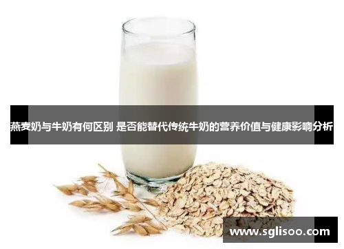 燕麦奶与牛奶有何区别 是否能替代传统牛奶的营养价值与健康影响分析